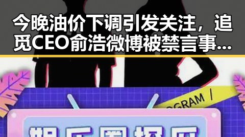今晚油价下调引发关注，追觅CEO俞浩微博被禁言事件背后的法律风波在河南引发热议