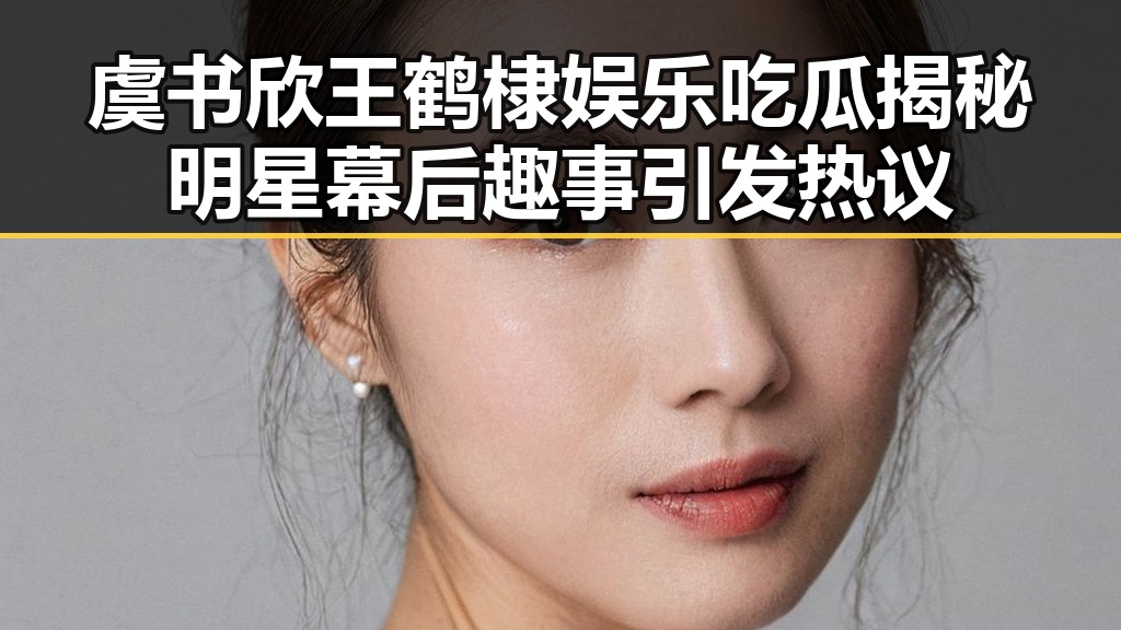 虞书欣王鹤棣娱乐吃瓜揭秘明星幕后趣事引发热议